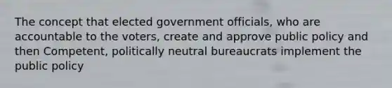 The concept that elected government officials, who are accountable to the voters, create and approve public policy and then Competent, politically neutral bureaucrats implement the public policy