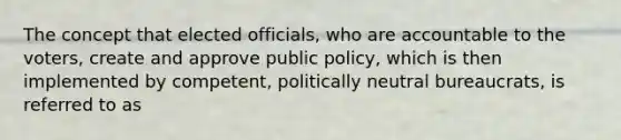 The concept that elected officials, who are accountable to the voters, create and approve public policy, which is then implemented by competent, politically neutral bureaucrats, is referred to as