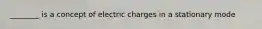 ________ is a concept of electric charges in a stationary mode