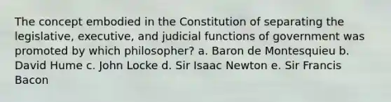 The concept embodied in the Constitution of separating the legislative, executive, and judicial functions of government was promoted by which philosopher? a. Baron de Montesquieu b. David Hume c. John Locke d. Sir Isaac Newton e. Sir Francis Bacon