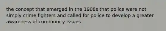 the concept that emerged in the 1908s that police were not simply crime fighters and called for police to develop a greater awareness of community issues