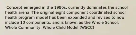 -Concept emerged in the 1980s, currently dominates the school health arena -The original eight component coordinated school health program model has been expanded and revised to now include 10 components, and is known as the Whole School, Whole Community, Whole Child Model (WSCC)