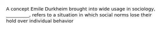 A concept Emile Durkheim brought into wide usage in sociology, __________, refers to a situation in which social norms lose their hold over individual behavior