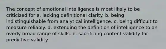 The concept of emotional intelligence is most likely to be criticized for a. lacking definitional clarity. b. being indistinguishable from analytical intelligence. c. being difficult to measure reliably. d. extending the definition of intelligence to an overly broad range of skills. e. sacrificing content validity for predictive validity.