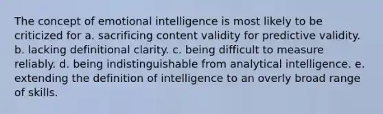 The concept of emotional intelligence is most likely to be criticized for a. sacrificing content validity for predictive validity. b. lacking definitional clarity. c. being difficult to measure reliably. d. being indistinguishable from analytical intelligence. e. extending the definition of intelligence to an overly broad range of skills.