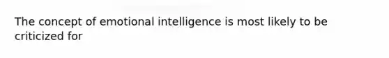 The concept of emotional intelligence is most likely to be criticized for