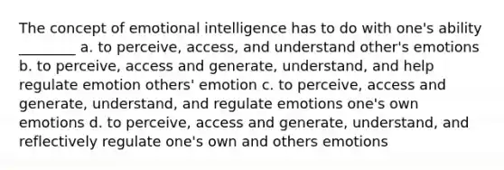 The concept of emotional intelligence has to do with one's ability ________ a. to perceive, access, and understand other's emotions b. to perceive, access and generate, understand, and help regulate emotion others' emotion c. to perceive, access and generate, understand, and regulate emotions one's own emotions d. to perceive, access and generate, understand, and reflectively regulate one's own and others emotions