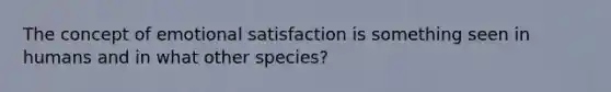 The concept of emotional satisfaction is something seen in humans and in what other species?