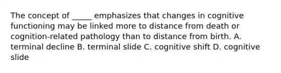 The concept of _____ emphasizes that changes in cognitive functioning may be linked more to distance from death or cognition-related pathology than to distance from birth. A. terminal decline B. terminal slide C. cognitive shift D. cognitive slide