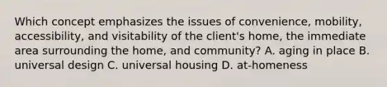 Which concept emphasizes the issues of convenience, mobility, accessibility, and visitability of the client's home, the immediate area surrounding the home, and community? A. aging in place B. universal design C. universal housing D. at-homeness