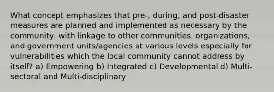 What concept emphasizes that pre-, during, and post-disaster measures are planned and implemented as necessary by the community, with linkage to other communities, organizations, and government units/agencies at various levels especially for vulnerabilities which the local community cannot address by itself? a) Empowering b) Integrated c) Developmental d) Multi-sectoral and Multi-disciplinary