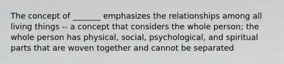 The concept of _______ emphasizes the relationships among all living things -- a concept that considers the whole person; the whole person has physical, social, psychological, and spiritual parts that are woven together and cannot be separated