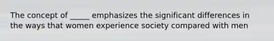 The concept of _____ emphasizes the significant differences in the ways that women experience society compared with men