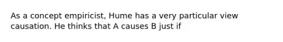 As a concept empiricist, Hume has a very particular view causation. He thinks that A causes B just if