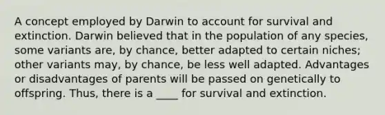 A concept employed by Darwin to account for survival and extinction. Darwin believed that in the population of any species, some variants are, by chance, better adapted to certain niches; other variants may, by chance, be less well adapted. Advantages or disadvantages of parents will be passed on genetically to offspring. Thus, there is a ____ for survival and extinction.