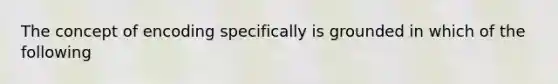 The concept of encoding specifically is grounded in which of the following