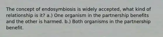 The concept of endosymbiosis is widely accepted, what kind of relationship is it? a.) One organism in the partnership benefits and the other is harmed. b.) Both organisms in the partnership benefit.