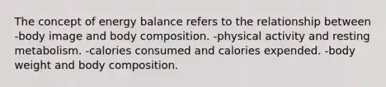 The concept of energy balance refers to the relationship between -body image and body composition. -physical activity and resting metabolism. -calories consumed and calories expended. -body weight and body composition.