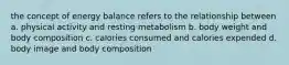 the concept of energy balance refers to the relationship between a. physical activity and resting metabolism b. body weight and body composition c. calories consumed and calories expended d. body image and body composition