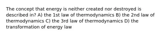 The concept that energy is neither created nor destroyed is described in? A) the 1st law of thermodynamics B) the 2nd law of thermodynamics C) the 3rd law of thermodynamics D) the transformation of energy law