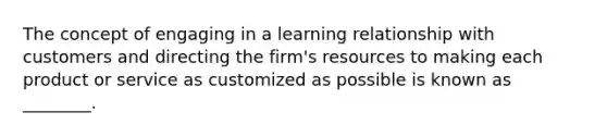 The concept of engaging in a learning relationship with customers and directing the firm's resources to making each product or service as customized as possible is known as ________.