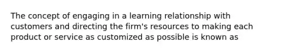 The concept of engaging in a learning relationship with customers and directing the firm's resources to making each product or service as customized as possible is known as