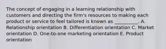 The concept of engaging in a learning relationship with customers and directing the firm's resources to making each product or service to feel tailored is known as __________. A. Relationship orientation B. Differentiation orientation C. Market orientation D. One-to-one marketing orientation E. Product orientation