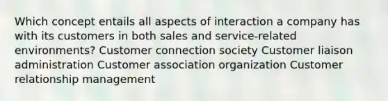 Which concept entails all aspects of interaction a company has with its customers in both sales and service-related environments? Customer connection society Customer liaison administration Customer association organization Customer relationship management