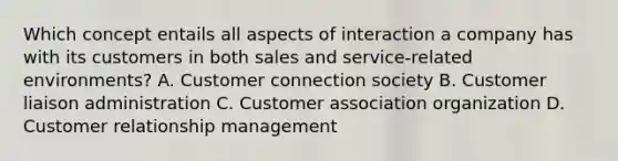 Which concept entails all aspects of interaction a company has with its customers in both sales and service-related environments? A. Customer connection society B. Customer liaison administration C. Customer association organization D. Customer relationship management