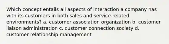 Which concept entails all aspects of interaction a company has with its customers in both sales and service-related environments? a. customer association organization b. customer liaison administration c. customer connection society d. <a href='https://www.questionai.com/knowledge/kkcNSQ96lw-customer-relationship-management' class='anchor-knowledge'>customer relationship management</a>