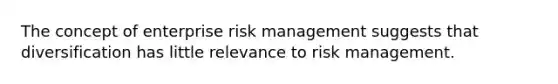 The concept of enterprise risk management suggests that diversification has little relevance to risk management.