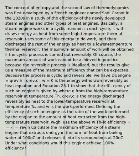 The concept of entropy and the second law of thermodynamics was first developed by a French engineer named Sadi Carnot in the 1820s in a study of the efficiency of the newly developed steam engines and other types of heat engines. Basically, a steam engine works in a cyclic manner; in each cycle, it with- draws energy as heat from some high-temperature thermal reservoir, uses some of this energy to do work, and then discharges the rest of the energy as heat to a lower-temperature thermal reservoir. The maximum amount of work will be obtained if the cyclic process is carried out reversibly. Of course, the maximum amount of work cannot be achieved in practice because the reversible process is idealized, but the results give us a measure of the maximum efficiency that can be expected. Because the process is cyclic and reversible, we have DUengine = qrev,h - qrev,c - w = 0 is the energy withdrawn reversibly as heat equation and Equation 23.1 to show that the effi- ciency of such an engine is given by where q from the high-temperature reservoir at temperature Th, qrev,c is the energy discharged reversibly as heat to the lower-temperature reservoir at temperature Tc, and w is the work performed. Defining the efficiency of such an engine as the ratio of the work performed by the engine to the amount of heat extracted from the high-temperature reservoir, w/qh, use the above w Th-Tc efficiency = — < — rev,h Calculate the maximum efficiency of a steam engine that extracts energy in the form of heat from boiling water at 100oC and releases it into its surroundings at 20oC. Under what conditions would this engine achieve 100% efficiency?