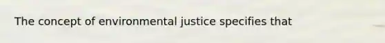 The concept of environmental justice specifies that