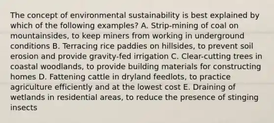 The concept of environmental sustainability is best explained by which of the following examples? A. Strip-mining of coal on mountainsides, to keep miners from working in underground conditions B. Terracing rice paddies on hillsides, to prevent soil erosion and provide gravity-fed irrigation C. Clear-cutting trees in coastal woodlands, to provide building materials for constructing homes D. Fattening cattle in dryland feedlots, to practice agriculture efficiently and at the lowest cost E. Draining of wetlands in residential areas, to reduce the presence of stinging insects