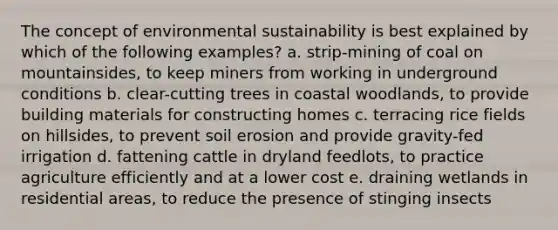 The concept of environmental sustainability is best explained by which of the following examples? a. strip-mining of coal on mountainsides, to keep miners from working in underground conditions b. clear-cutting trees in coastal woodlands, to provide building materials for constructing homes c. terracing rice fields on hillsides, to prevent soil erosion and provide gravity-fed irrigation d. fattening cattle in dryland feedlots, to practice agriculture efficiently and at a lower cost e. draining wetlands in residential areas, to reduce the presence of stinging insects