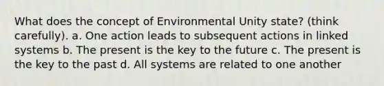 What does the concept of Environmental Unity state? (think carefully). a. One action leads to subsequent actions in linked systems b. The present is the key to the future c. The present is the key to the past d. All systems are related to one another