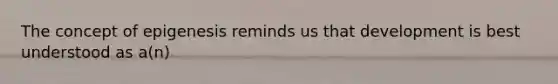 The concept of epigenesis reminds us that development is best understood as a(n)
