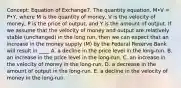 Concept: Equation of Exchange7. The quantity equation, M•V = P•Y, where M is the quantity of money, V is the velocity of money, P is the price of output, and Y is the amount of output. If we assume that the velocity of money and output are relatively stable (unchanged) in the long run, then we can expect that an increase in the money supply (M) by the Federal Reserve Bank will result in ____ A. a decline in the price level in the long-run. B. an increase in the price level in the long-run. C. an increase in the velocity of money in the long-run. D. a decrease in the amount of output in the long-run. E. a decline in the velocity of money in the long-run.