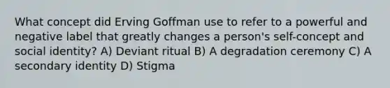 What concept did Erving Goffman use to refer to a powerful and negative label that greatly changes a person's self-concept and social identity? A) Deviant ritual B) A degradation ceremony C) A secondary identity D) Stigma