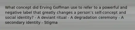 What concept did Erving Goffman use to refer to a powerful and negative label that greatly changes a person's self-concept and social identity? - A deviant ritual - A degradation ceremony - A secondary identity - Stigma