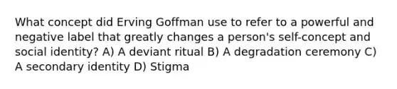 What concept did Erving Goffman use to refer to a powerful and negative label that greatly changes a person's self-concept and social identity? A) A deviant ritual B) A degradation ceremony C) A secondary identity D) Stigma