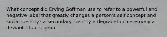 What concept did Erving Goffman use to refer to a powerful and negative label that greatly changes a person's self-concept and social identity? a secondary identity a degradation ceremony a deviant ritual stigma