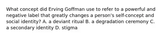 What concept did Erving Goffman use to refer to a powerful and negative label that greatly changes a person's self-concept and social identity? A. a deviant ritual B. a degradation ceremony C. a secondary identity D. stigma