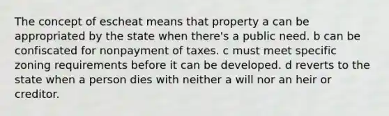 The concept of escheat means that property a can be appropriated by the state when there's a public need. b can be confiscated for nonpayment of taxes. c must meet specific zoning requirements before it can be developed. d reverts to the state when a person dies with neither a will nor an heir or creditor.