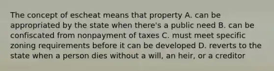 The concept of escheat means that property A. can be appropriated by the state when there's a public need B. can be confiscated from nonpayment of taxes C. must meet specific zoning requirements before it can be developed D. reverts to the state when a person dies without a will, an heir, or a creditor