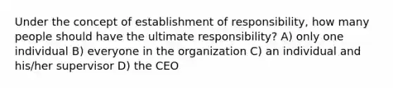 Under the concept of establishment of responsibility, how many people should have the ultimate responsibility? A) only one individual B) everyone in the organization C) an individual and his/her supervisor D) the CEO