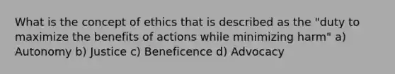 What is the concept of ethics that is described as the "duty to maximize the benefits of actions while minimizing harm" a) Autonomy b) Justice c) Beneficence d) Advocacy