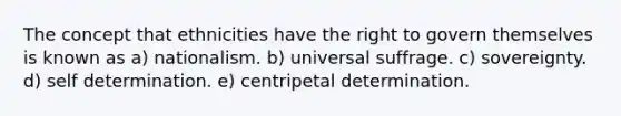 The concept that ethnicities have the right to govern themselves is known as a) nationalism. b) universal suffrage. c) sovereignty. d) self determination. e) centripetal determination.