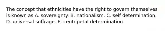 The concept that ethnicities have the right to govern themselves is known as A. sovereignty. B. nationalism. C. self determination. D. universal suffrage. E. centripetal determination.