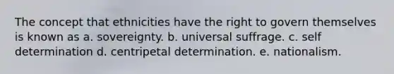 The concept that ethnicities have the right to govern themselves is known as a. sovereignty. b. universal suffrage. c. self determination d. centripetal determination. e. nationalism.